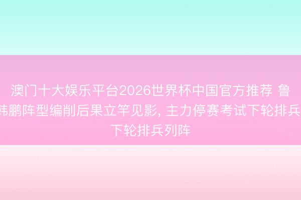 澳门十大娱乐平台2026世界杯中国官方推荐 鲁媒: 韩鹏阵型编削后果立竿见影， 主力停赛考试下轮排兵列阵