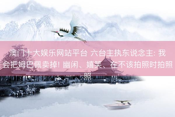 澳门十大娱乐网站平台 六台主执东说念主: 我会把姆巴佩卖掉! 幽闲、嬉笑、在不该拍照时拍照