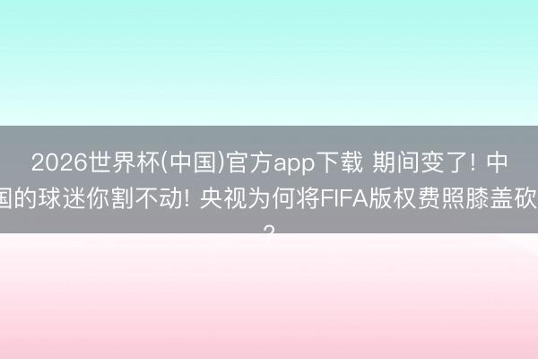 2026世界杯(中国)官方app下载 期间变了! 中国的球迷你割不动! 央视为何将FIFA版权费照膝盖砍?