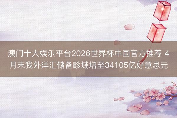 澳门十大娱乐平台2026世界杯中国官方推荐 4月末我外洋汇储备畛域增至34105亿好意思元