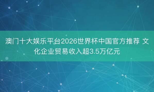 澳门十大娱乐平台2026世界杯中国官方推荐 文化企业贸易收入超3.5万亿元