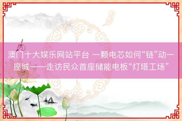 澳门十大娱乐网站平台 一颗电芯如何“链”动一座城——走访民众首座储能电板“灯塔工场”