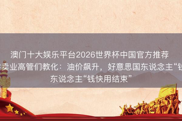澳门十大娱乐平台2026世界杯中国官方推荐 好意思国零卖业高管们教化：油价飙升，好意思国东说念主“钱快用结束”
