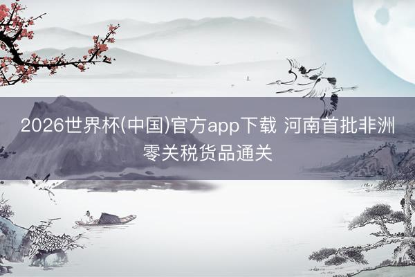 2026世界杯(中国)官方app下载 河南首批非洲零关税货品通关