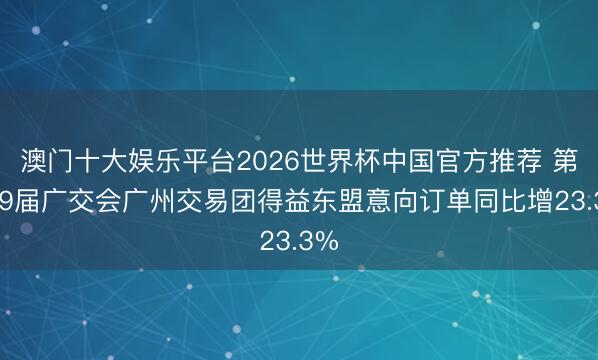 澳门十大娱乐平台2026世界杯中国官方推荐 第139届广交会广州交易团得益东盟意向订单同比增23.3%