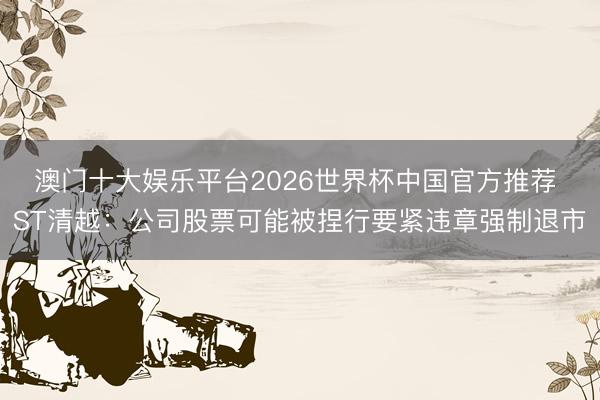 澳门十大娱乐平台2026世界杯中国官方推荐 ST清越：公司股票可能被捏行要紧违章强制退市
