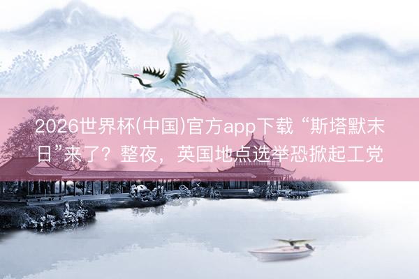 2026世界杯(中国)官方app下载 “斯塔默末日”来了？整夜，英国地点选举恐掀起工党