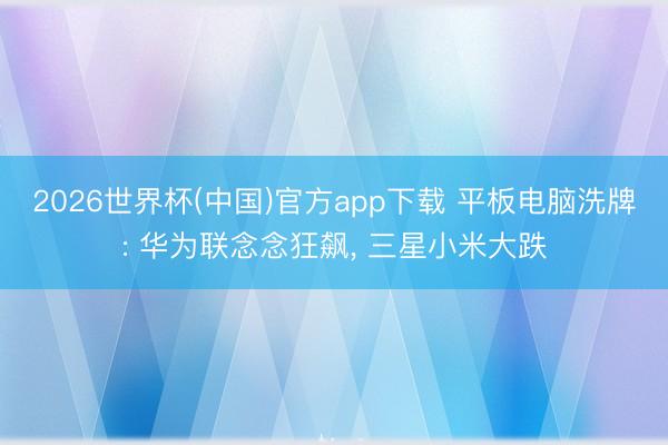 2026世界杯(中国)官方app下载 平板电脑洗牌: 华为联念念狂飙， 三星小米大跌