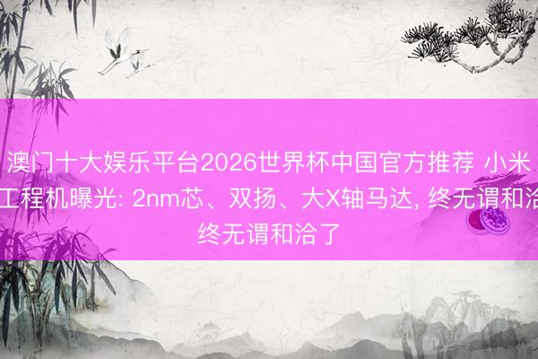 澳门十大娱乐平台2026世界杯中国官方推荐 小米18工程机曝光: 2nm芯、双扬、大X轴马达， 终无谓和洽了
