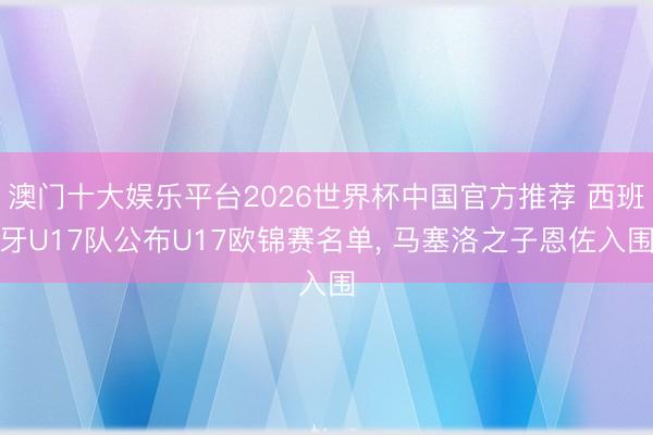 澳门十大娱乐平台2026世界杯中国官方推荐 西班牙U17队公布U17欧锦赛名单， 马塞洛之子恩佐入围