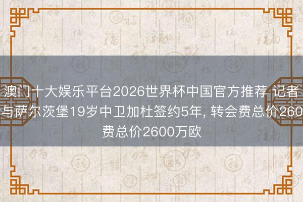 澳门十大娱乐平台2026世界杯中国官方推荐 记者: 多特与萨尔茨堡19岁中卫加杜签约5年， 转会费总价2600万欧