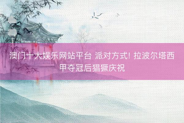 澳门十大娱乐网站平台 派对方式! 拉波尔塔西甲夺冠后猖獗庆祝