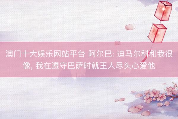 澳门十大娱乐网站平台 阿尔巴: 迪马尔科和我很像， 我在遵守巴萨时就王人尽头心爱他