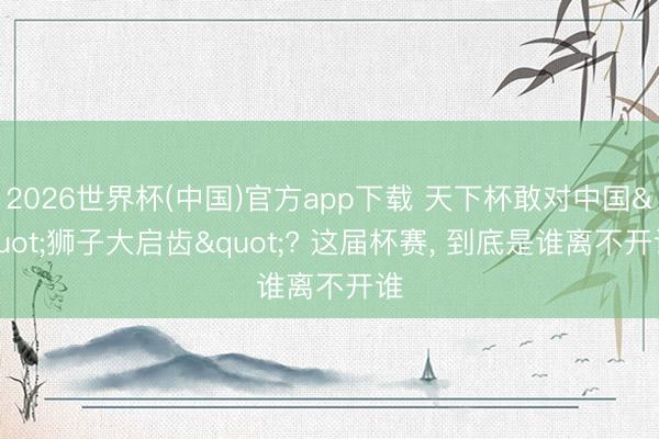 2026世界杯(中国)官方app下载 天下杯敢对中国"狮子大启齿"? 这届杯赛， 到底是谁离不开谁