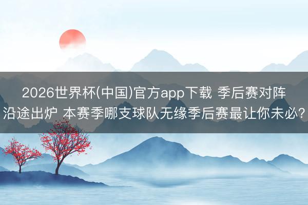 2026世界杯(中国)官方app下载 季后赛对阵沿途出炉 本赛季哪支球队无缘季后赛最让你未必？