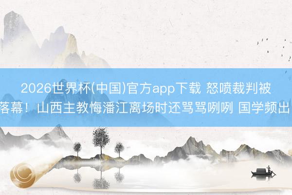 2026世界杯(中国)官方app下载 怒喷裁判被落幕！山西主教悔潘江离场时还骂骂咧咧 国学频出！