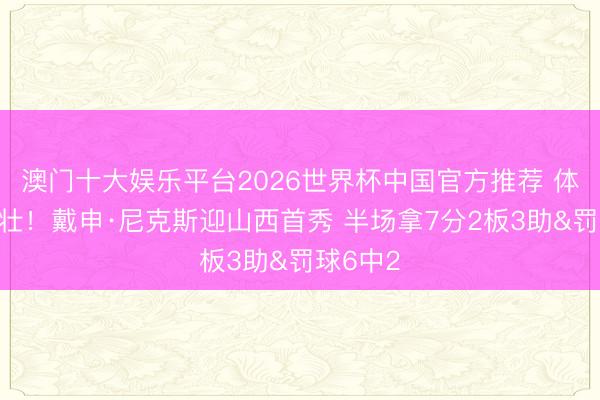 澳门十大娱乐平台2026世界杯中国官方推荐 体格真滴壮！戴申·尼克斯迎山西首秀 半场拿7分2板3助&罚球6中2