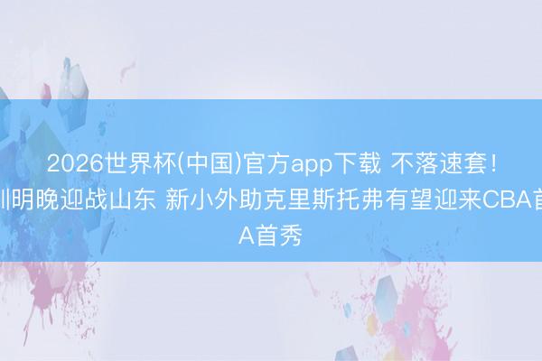 2026世界杯(中国)官方app下载 不落速套！深圳明晚迎战山东 新小外助克里斯托弗有望迎来CBA首秀