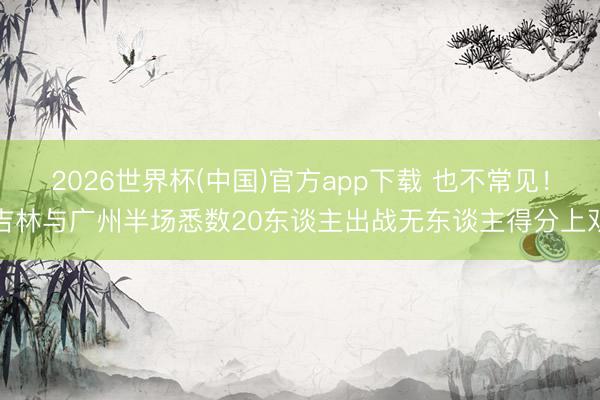 2026世界杯(中国)官方app下载 也不常见！吉林与广州半场悉数20东谈主出战无东谈主得分上双