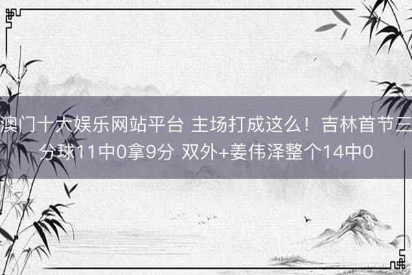 澳门十大娱乐网站平台 主场打成这么！吉林首节三分球11中0拿9分 双外+姜伟泽整个14中0