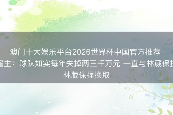 澳门十大娱乐平台2026世界杯中国官方推荐 同曦雇主：球队如实每年失掉两三千万元 一直与林葳保捏换取