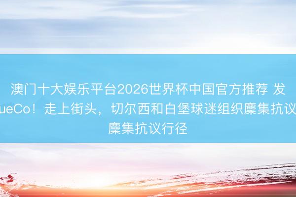 澳门十大娱乐平台2026世界杯中国官方推荐 发火BlueCo！走上街头，切尔西和白堡球迷组织麇集抗议行径