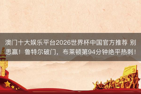 澳门十大娱乐平台2026世界杯中国官方推荐 别思赢！鲁特尔破门，布莱顿第94分钟绝平热刺！