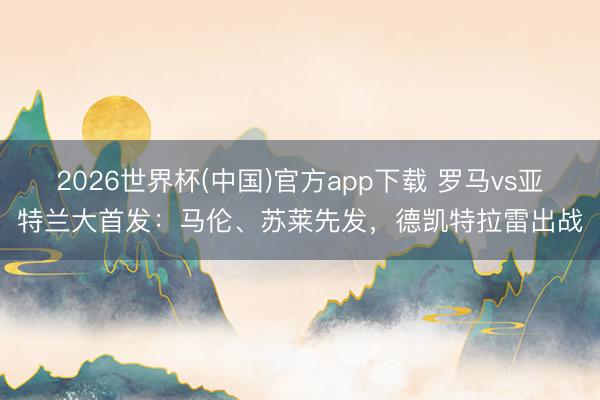 2026世界杯(中国)官方app下载 罗马vs亚特兰大首发：马伦、苏莱先发，德凯特拉雷出战