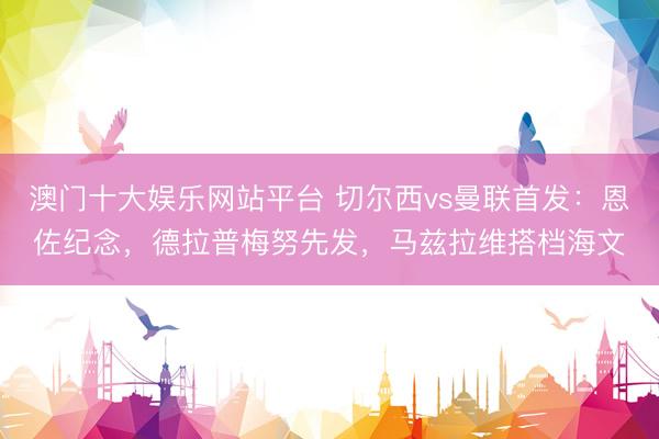澳门十大娱乐网站平台 切尔西vs曼联首发：恩佐纪念，德拉普梅努先发，马兹拉维搭档海文