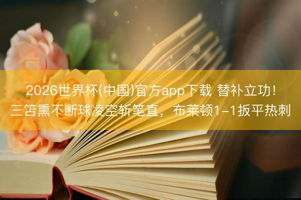 2026世界杯(中国)官方app下载 替补立功！三笘熏不断球凌空斩笔直，布莱顿1-1扳平热刺