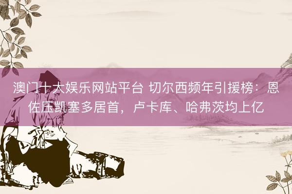 澳门十大娱乐网站平台 切尔西频年引援榜：恩佐压凯塞多居首，卢卡库、哈弗茨均上亿