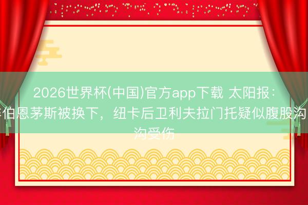 2026世界杯(中国)官方app下载 太阳报：对阵伯恩茅斯被换下，纽卡后卫利夫拉门托疑似腹股沟受伤
