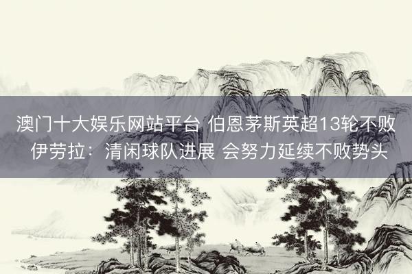 澳门十大娱乐网站平台 伯恩茅斯英超13轮不败 伊劳拉：清闲球队进展 会努力延续不败势头