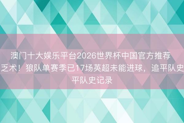 澳门十大娱乐平台2026世界杯中国官方推荐 破门乏术！狼队单赛季已17场英超未能进球，追平队史记录