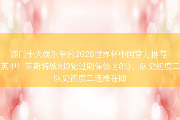 澳门十大娱乐平台2026世界杯中国官方推荐 行将降入英甲！莱斯特城剩3轮过期保级区8分，队史初度二连降在即