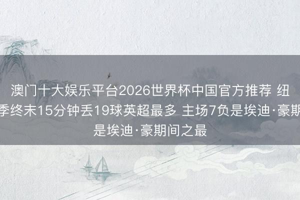 澳门十大娱乐平台2026世界杯中国官方推荐 纽卡本赛季终末15分钟丢19球英超最多 主场7负是埃迪·豪期间之最