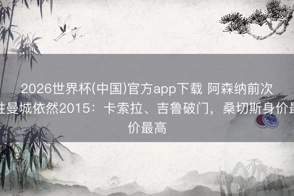 2026世界杯(中国)官方app下载 阿森纳前次客胜曼城依然2015：卡索拉、吉鲁破门，桑切斯身价最高