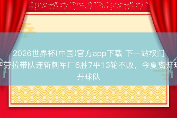 2026世界杯(中国)官方app下载 下一站权门?伊劳拉带队连斩刺军厂6胜7平13轮不败,今夏离开球队