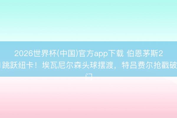 2026世界杯(中国)官方app下载 伯恩茅斯2-1跳跃纽卡！埃瓦尼尔森头球摆渡，特吕费尔抢戳破门