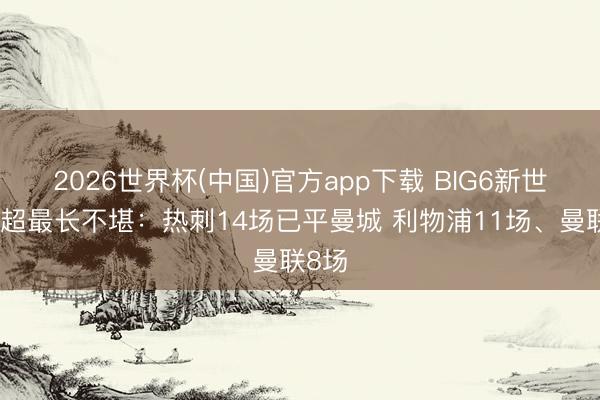 2026世界杯(中国)官方app下载 BIG6新世纪英超最长不堪：热刺14场已平曼城 利物浦11场、曼联8场