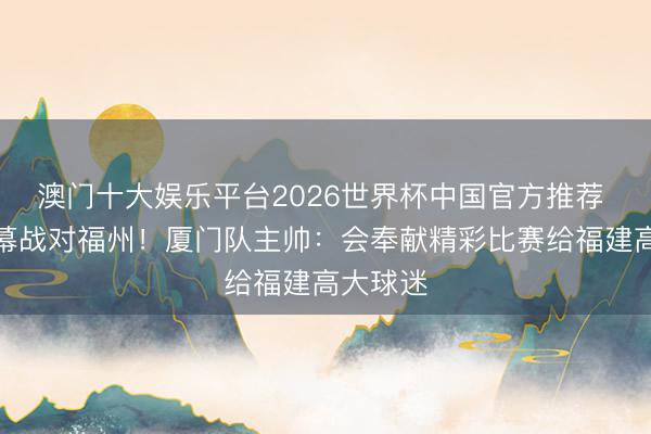 澳门十大娱乐平台2026世界杯中国官方推荐 闽超揭幕战对福州！厦门队主帅：会奉献精彩比赛给福建高大球迷