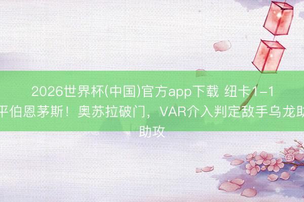 2026世界杯(中国)官方app下载 纽卡1-1扳平伯恩茅斯！奥苏拉破门，VAR介入判定敌手乌龙助攻