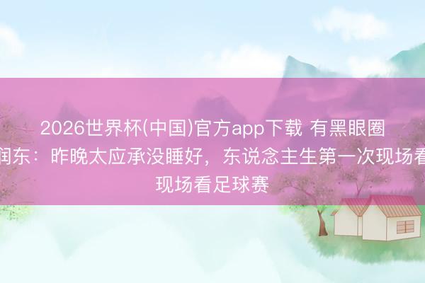 2026世界杯(中国)官方app下载 有黑眼圈了!何润东:昨晚太应承没睡好,东说念主生第一次现场看足球赛