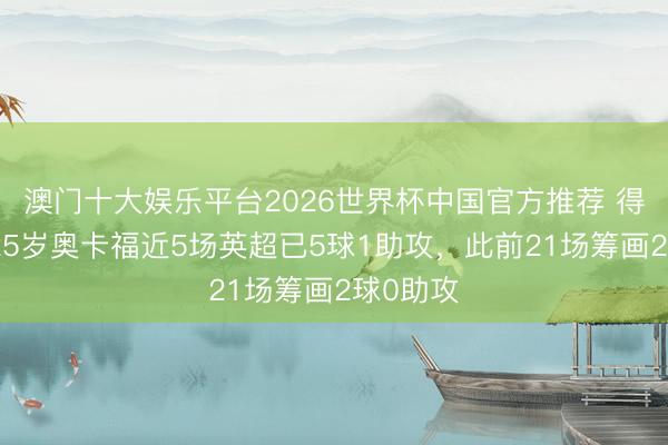 澳门十大娱乐平台2026世界杯中国官方推荐 得当了?25岁奥卡福近5场英超已5球1助攻,此前21场筹画2球0助攻