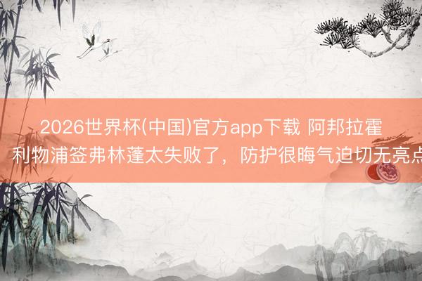 2026世界杯(中国)官方app下载 阿邦拉霍：利物浦签弗林蓬太失败了，防护很晦气迫切无亮点
