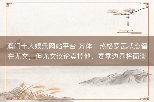 澳门十大娱乐网站平台 齐体：热格罗瓦状态留在尤文，但尤文议论卖掉他，赛季边界将面谈