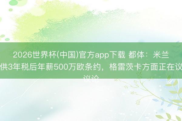 2026世界杯(中国)官方app下载 都体：米兰提供3年税后年薪500万欧条约，格雷茨卡方面正在议论