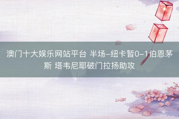 澳门十大娱乐网站平台 半场-纽卡暂0-1伯恩茅斯 塔韦尼耶破门拉扬助攻
