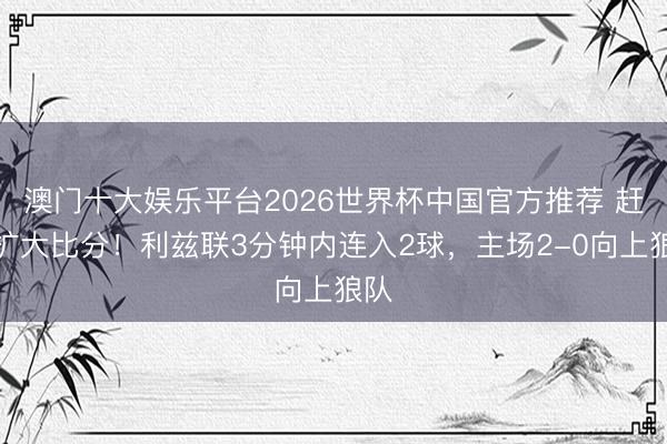 澳门十大娱乐平台2026世界杯中国官方推荐 赶紧扩大比分！利兹联3分钟内连入2球，主场2-0向上狼队