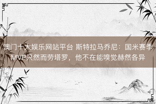澳门十大娱乐网站平台 斯特拉马乔尼：国米赛季MVP只然而劳塔罗，他不在能嗅觉赫然各异